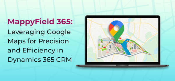 MappyField 365: Leveraging Google Maps for Precision and Efficiency in Dynamics 365 CRM