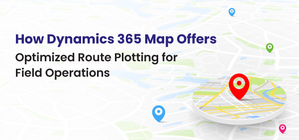 How Dynamics 365 Map Offers Optimized Route Plotting for Field Operations